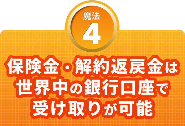 魔法４　保険金・解約返戻金は世界中の銀行口座で受け取りが可能