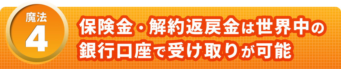 魔法４　保険金・解約返戻金は世界中の銀行口座で受け取りが可能