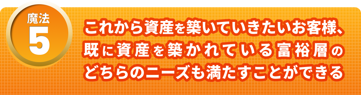 魔法５　これから資産を築いていきたいお客様、すでに資産を築かれている扶養層のどちらのニーズも満たすことができる