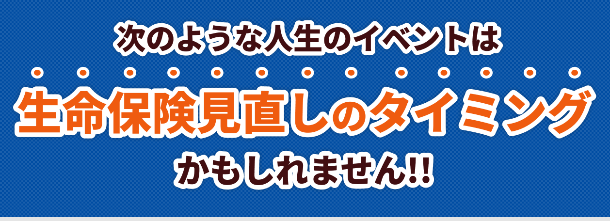 次のような人生のイベントは生命保険見直しのタイミングかもしれません