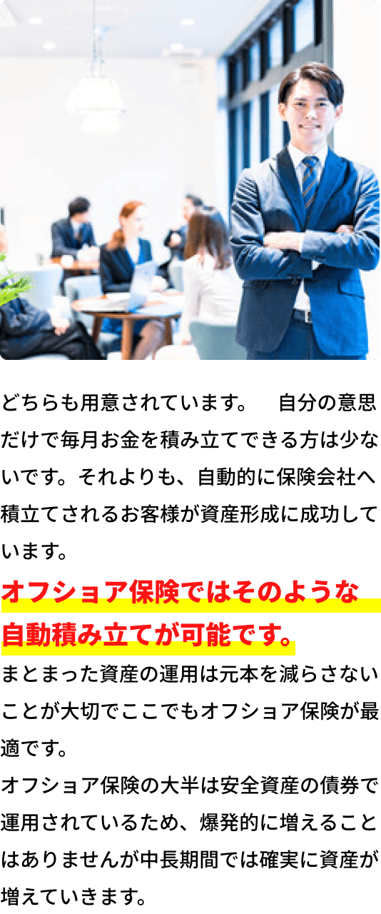 どちらも用意されています。自分の意思だけで毎月お金を積立できる方は少ないです。それよりも、自動的に保険会社へ積立されるお客様が資産形成に成功しています。