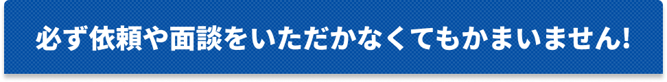 必ず依頼や面談をいただかなくてかまいません